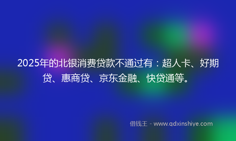 2025年的北银消费贷款不通过有：超人卡、好期贷、惠商贷、京东金融、快贷通等。