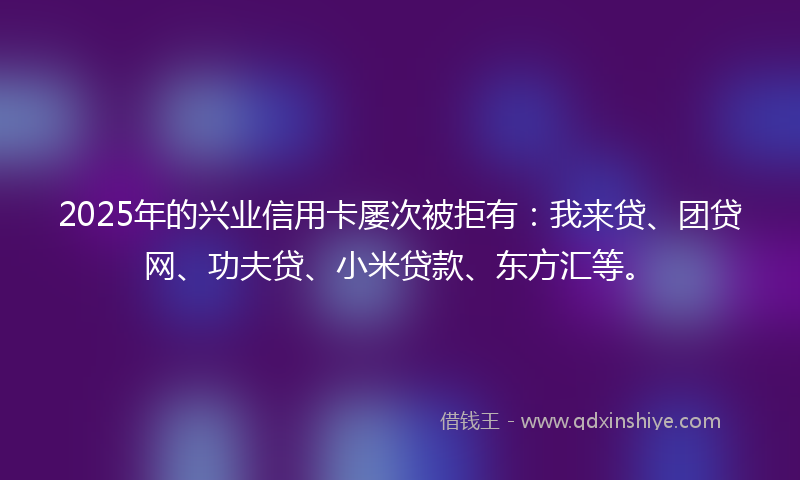 2025年的兴业信用卡屡次被拒有：我来贷、团贷网、功夫贷、小米贷款、东方汇等。