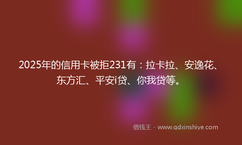 2025年的信用卡被拒231有：拉卡拉、安逸花、东方汇、平安i贷、你我贷等。
