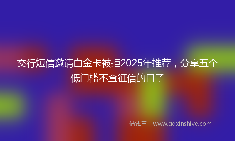 交行短信邀请白金卡被拒2025年推荐，分享五个低门槛不查征信的口子