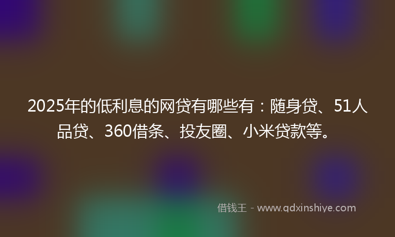 2025年的低利息的网贷有哪些有：随身贷、51人品贷、360借条、投友圈、小米贷款等。