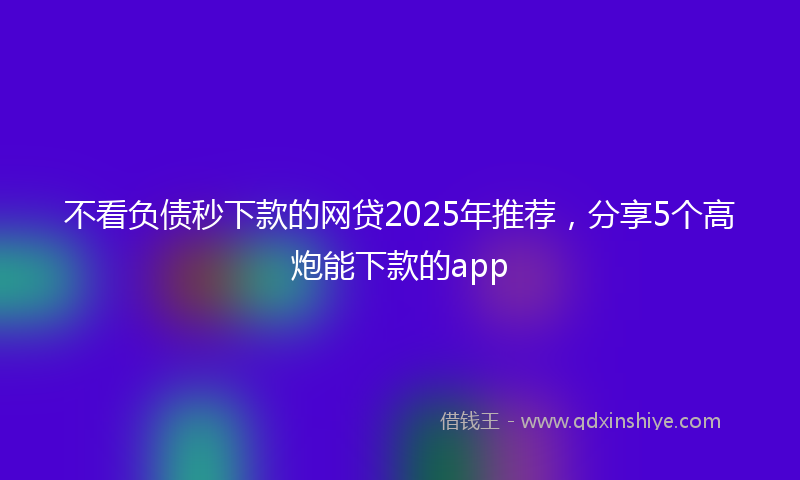 不看负债秒下款的网贷2025年推荐，分享5个高炮能下款的app