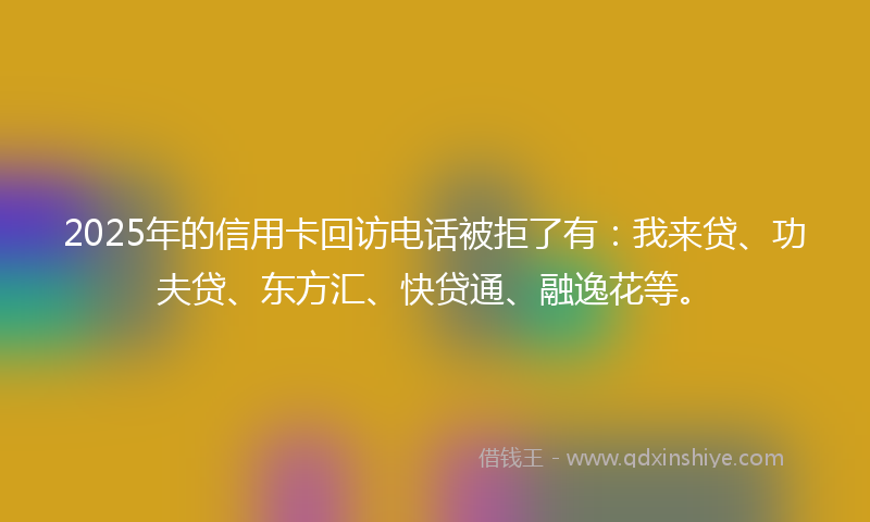2025年的信用卡回访电话被拒了有：我来贷、功夫贷、东方汇、快贷通、融逸花等。