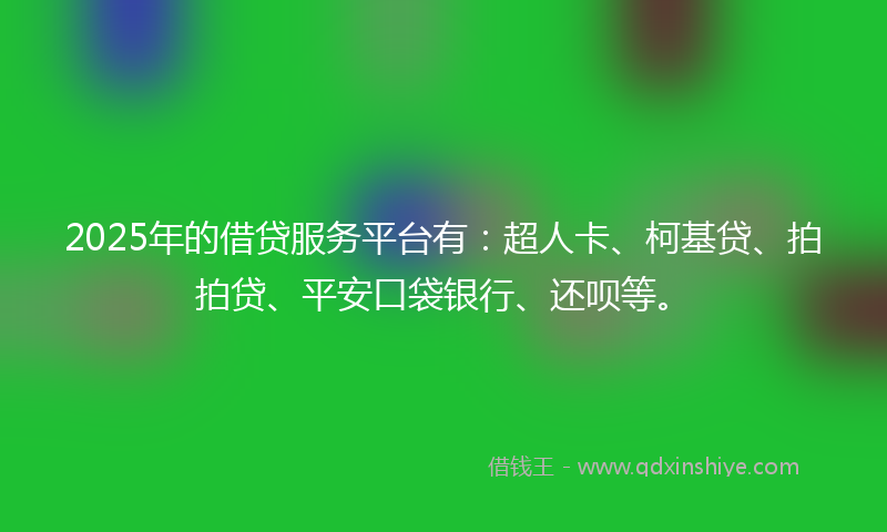 2025年的借贷服务平台有：超人卡、柯基贷、拍拍贷、平安口袋银行、还呗等。