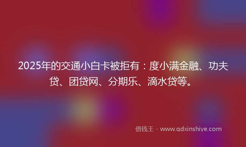 2025年的交通小白卡被拒有：度小满金融、功夫贷、团贷网、分期乐、滴水贷等。