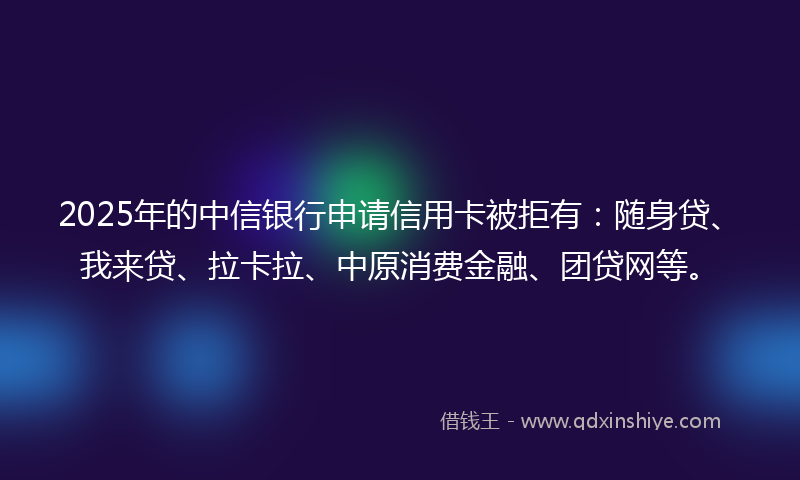 2025年的中信银行申请信用卡被拒有：随身贷、我来贷、拉卡拉、中原消费金融、团贷网等。