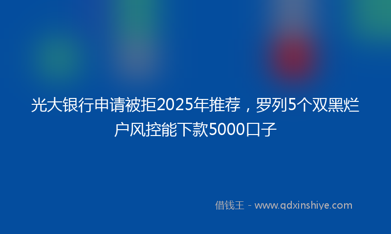 光大银行申请被拒2025年推荐，罗列5个双黑烂户风控能下款5000口子