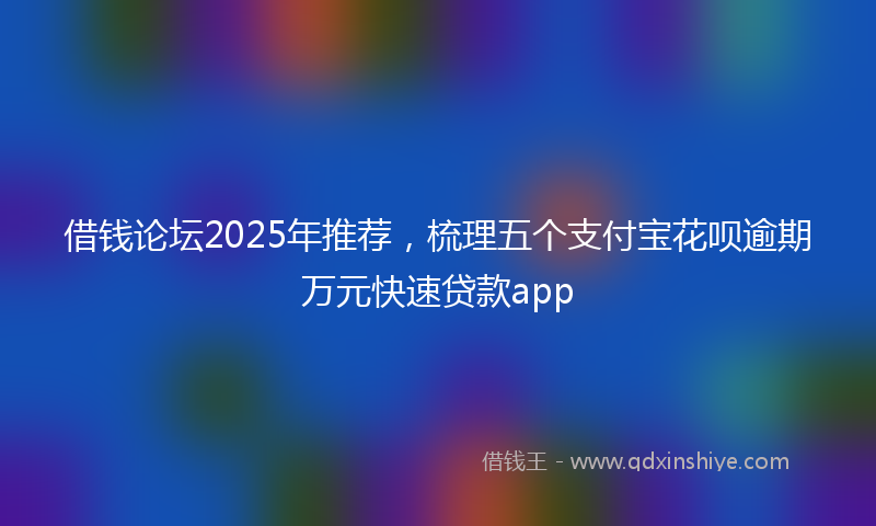借钱论坛2025年推荐，梳理五个支付宝花呗逾期万元快速贷款app