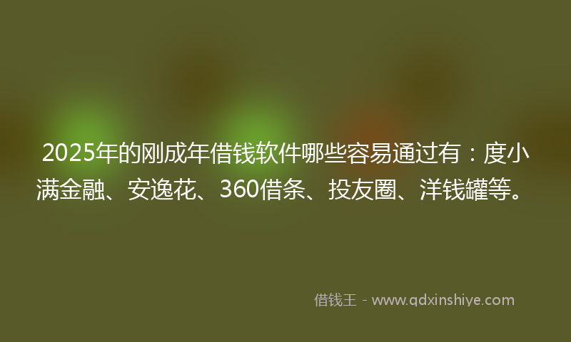 2025年的刚成年借钱软件哪些容易通过有：度小满金融、安逸花、360借条、投友圈、洋钱罐等。