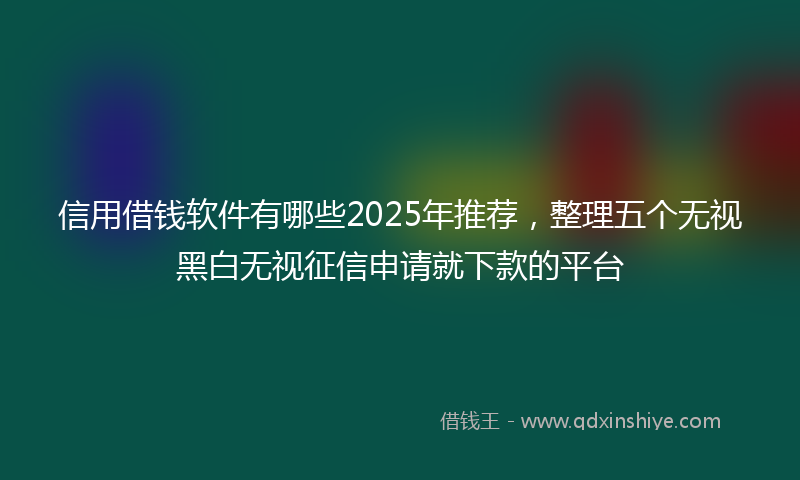 信用借钱软件有哪些2025年推荐，整理五个无视黑白无视征信申请就下款的平台