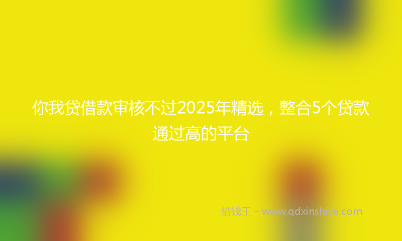 你我贷借款审核不过2025年精选，整合5个贷款通过高的平台