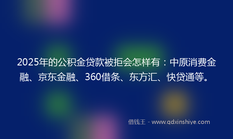 2025年的公积金贷款被拒会怎样有：中原消费金融、京东金融、360借条、东方汇、快贷通等。