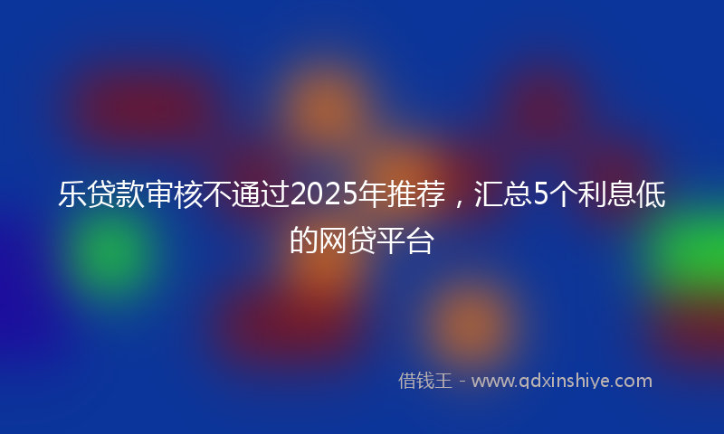 乐贷款审核不通过2025年推荐，汇总5个利息低的网贷平台