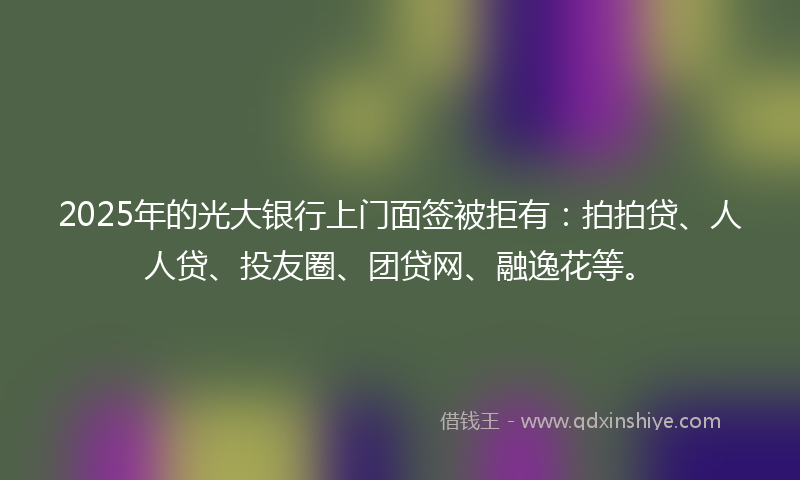 2025年的光大银行上门面签被拒有：拍拍贷、人人贷、投友圈、团贷网、融逸花等。