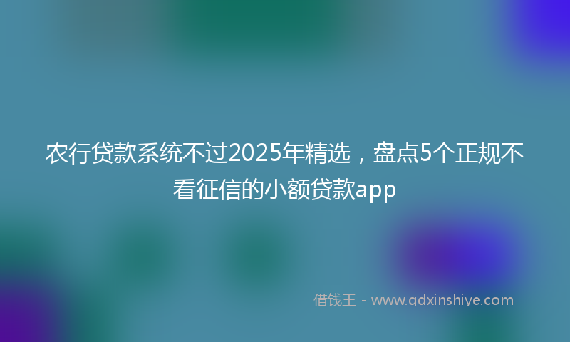 农行贷款系统不过2025年精选，盘点5个正规不看征信的小额贷款app