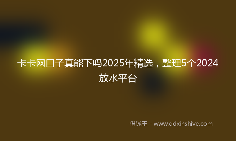 卡卡网口子真能下吗2025年精选，整理5个2024放水平台