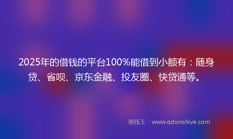 2025年的借钱的平台100%能借到小额有：随身贷、省呗、京东金融、投友圈、快贷通等。