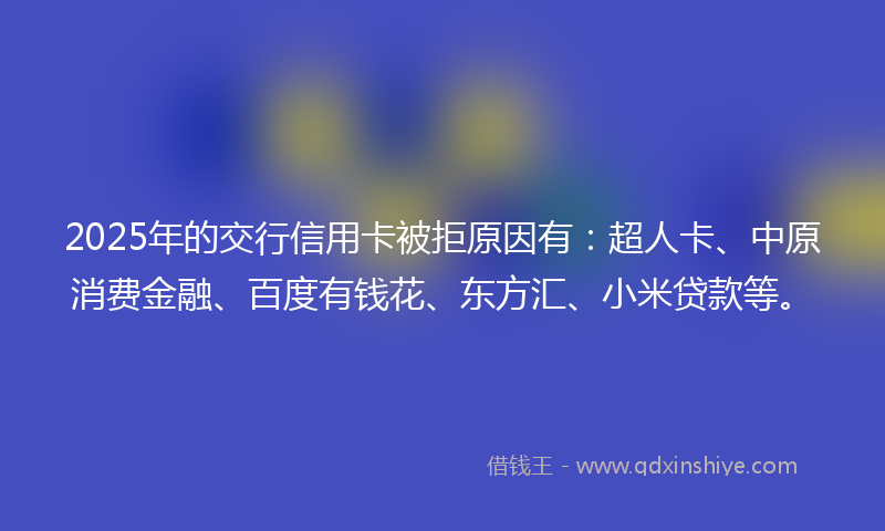 2025年的交行信用卡被拒原因有：超人卡、中原消费金融、百度有钱花、东方汇、小米贷款等。