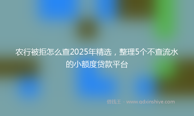 农行被拒怎么查2025年精选，整理5个不查流水的小额度贷款平台