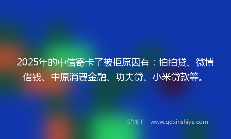 2025年的中信寄卡了被拒原因有：拍拍贷、微博借钱、中原消费金融、功夫贷、小米贷款等。