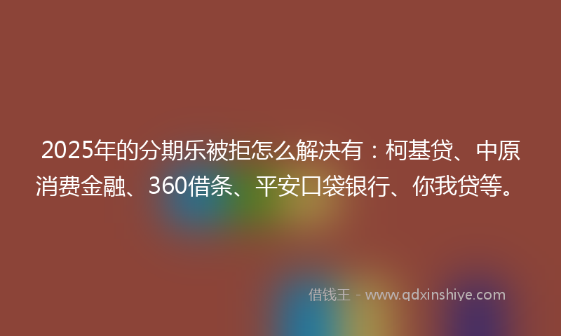 2025年的分期乐被拒怎么解决有：柯基贷、中原消费金融、360借条、平安口袋银行、你我贷等。