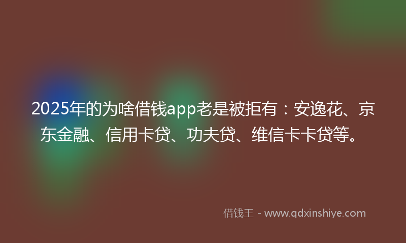 2025年的为啥借钱app老是被拒有：安逸花、京东金融、信用卡贷、功夫贷、维信卡卡贷等。