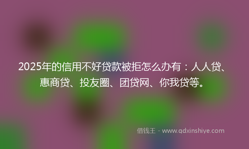 2025年的信用不好贷款被拒怎么办有：人人贷、惠商贷、投友圈、团贷网、你我贷等。