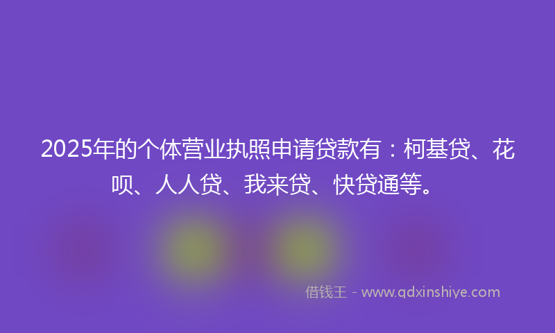 2025年的个体营业执照申请贷款有：柯基贷、花呗、人人贷、我来贷、快贷通等。