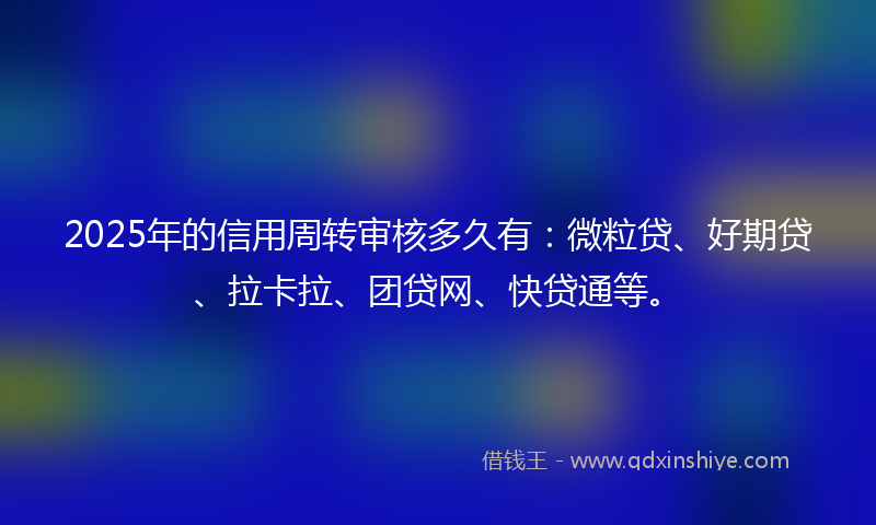 2025年的信用周转审核多久有：微粒贷、好期贷、拉卡拉、团贷网、快贷通等。