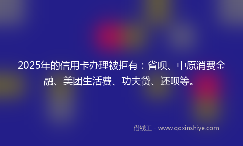 2025年的信用卡办理被拒有：省呗、中原消费金融、美团生活费、功夫贷、还呗等。