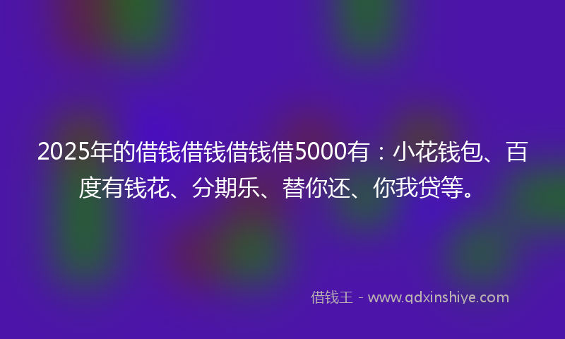 2025年的借钱借钱借钱借5000有:小花钱包、百度有钱花、分期乐、替你还、你我贷等。