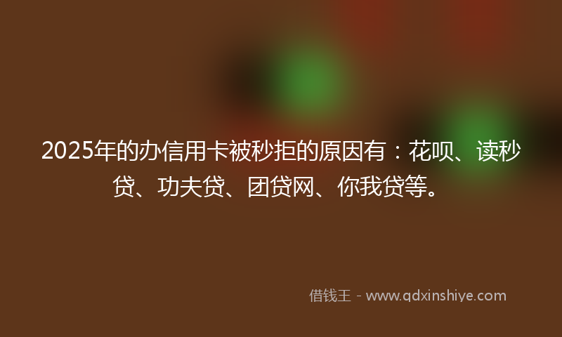 2025年的办信用卡被秒拒的原因有：花呗、读秒贷、功夫贷、团贷网、你我贷等。