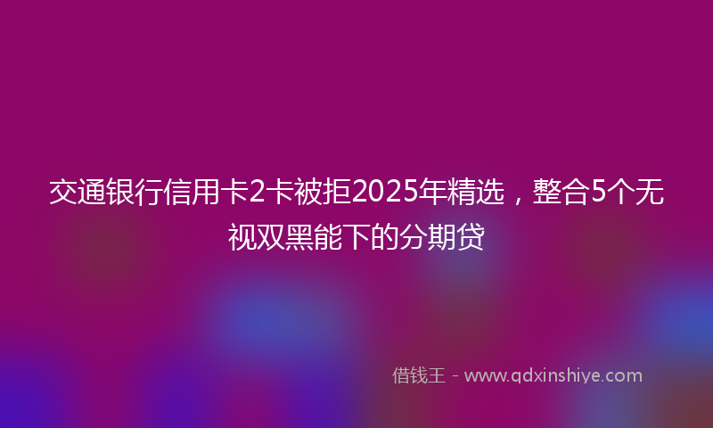 交通银行信用卡2卡被拒2025年精选，整合5个无视双黑能下的分期贷