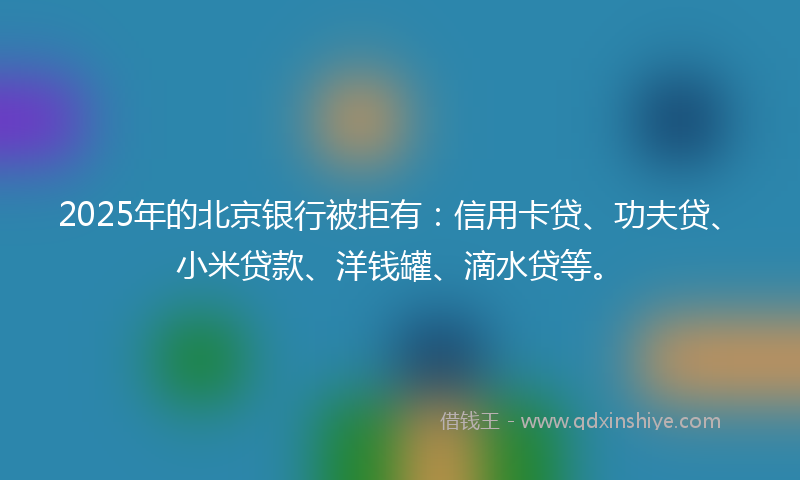 2025年的北京银行被拒有：信用卡贷、功夫贷、小米贷款、洋钱罐、滴水贷等。