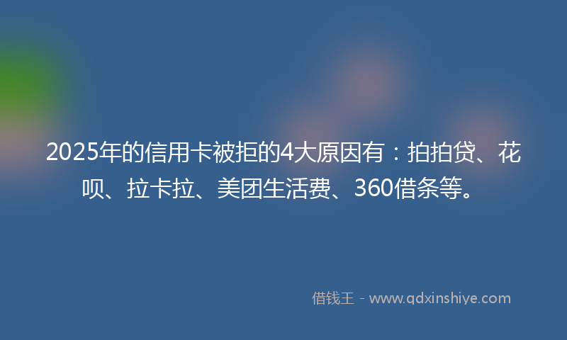 2025年的信用卡被拒的4大原因有：拍拍贷、花呗、拉卡拉、美团生活费、360借条等。