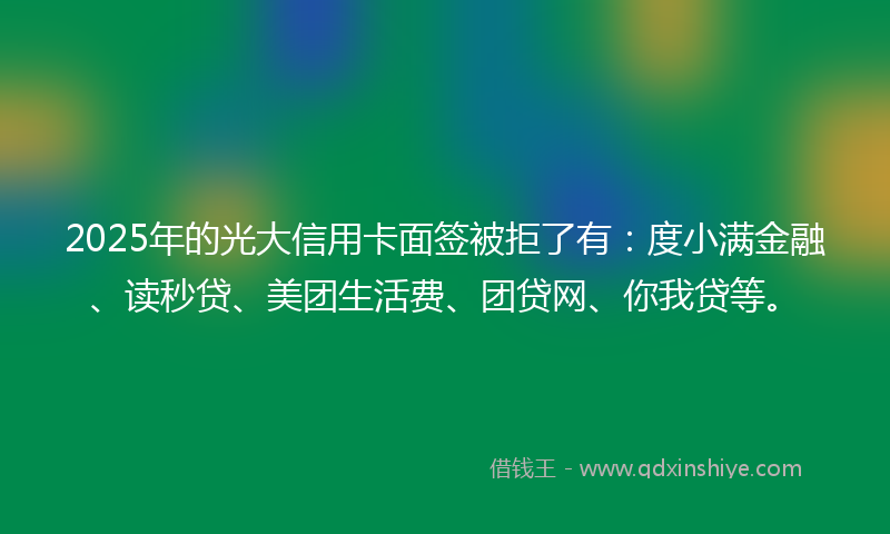 2025年的光大信用卡面签被拒了有：度小满金融、读秒贷、美团生活费、团贷网、你我贷等。