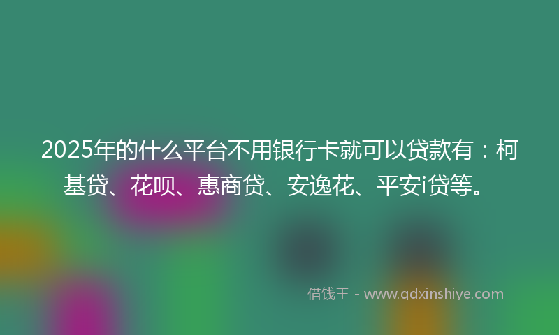 2025年的什么平台不用银行卡就可以贷款有：柯基贷、花呗、惠商贷、安逸花、平安i贷等。