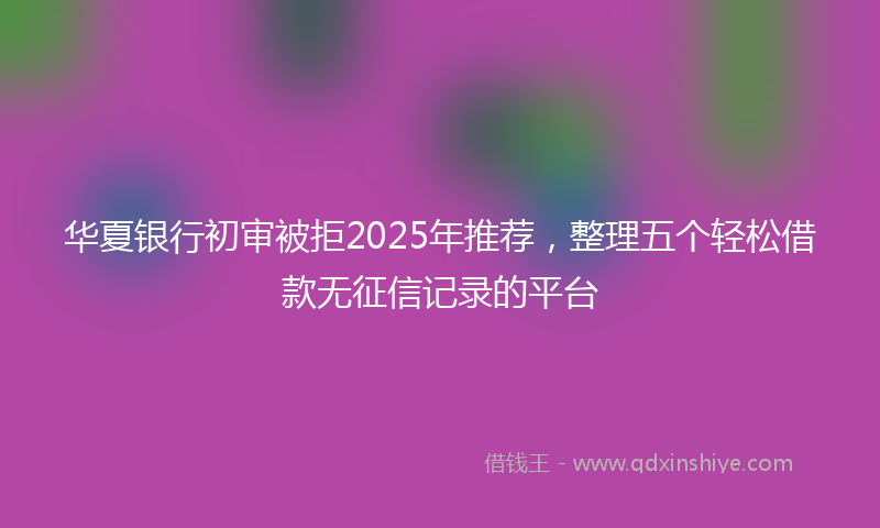 华夏银行初审被拒2025年推荐，整理五个轻松借款无征信记录的平台