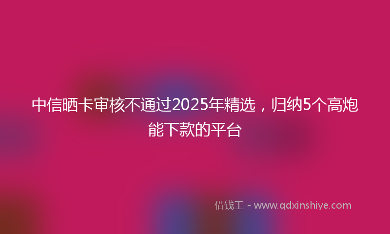 中信晒卡审核不通过2025年精选，归纳5个高炮能下款的平台