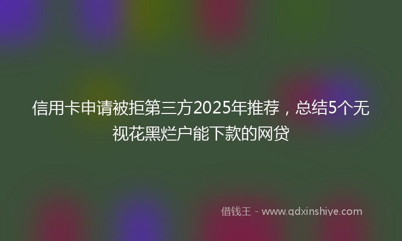 信用卡申请被拒第三方2025年推荐，总结5个无视花黑烂户能下款的网贷