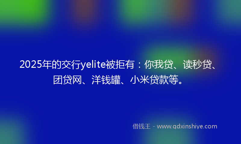 2025年的交行yelite被拒有:你我贷、读秒贷、团贷网、洋钱罐、小米贷款等。