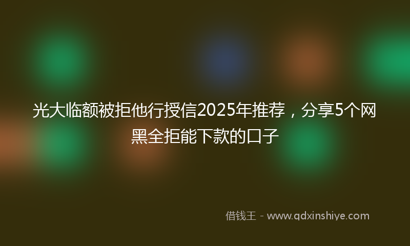 光大临额被拒他行授信2025年推荐，分享5个网黑全拒能下款的口子