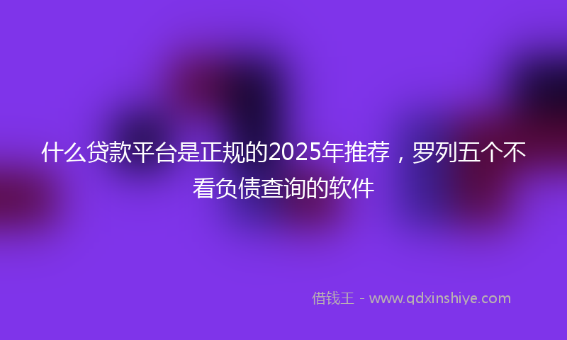 什么贷款平台是正规的2025年推荐，罗列五个不看负债查询的软件