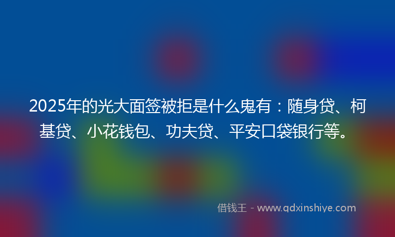 2025年的光大面签被拒是什么鬼有：随身贷、柯基贷、小花钱包、功夫贷、平安口袋银行等。
