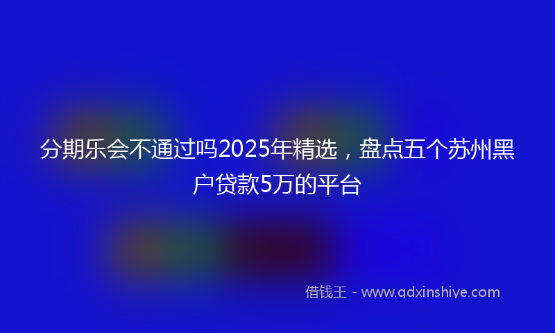 分期乐会不通过吗2025年精选，盘点五个苏州黑户贷款5万的平台