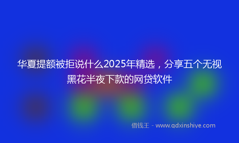 华夏提额被拒说什么2025年精选，分享五个无视黑花半夜下款的网贷软件
