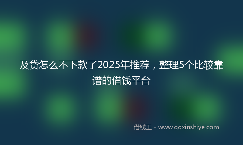 及贷怎么不下款了2025年推荐，整理5个比较靠谱的借钱平台