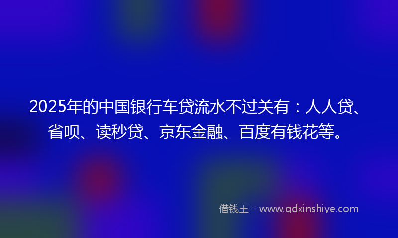 2025年的中国银行车贷流水不过关有：人人贷、省呗、读秒贷、京东金融、百度有钱花等。