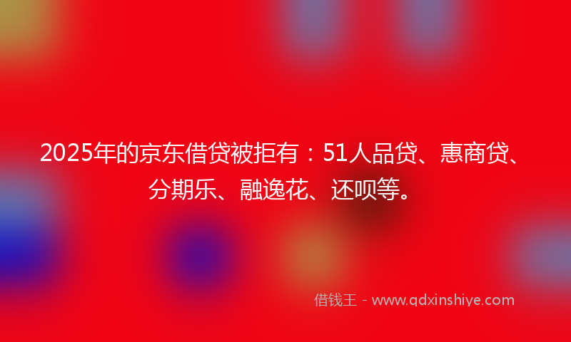 2025年的京东借贷被拒有：51人品贷、惠商贷、分期乐、融逸花、还呗等。