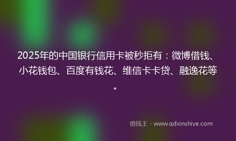 2025年的中国银行信用卡被秒拒有：微博借钱、小花钱包、百度有钱花、维信卡卡贷、融逸花等。